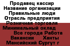 Продавец-кассир › Название организации ­ Правильные люди › Отрасль предприятия ­ Розничная торговля › Минимальный оклад ­ 30 000 - Все города Работа » Вакансии   . Ханты-Мансийский,Сургут г.